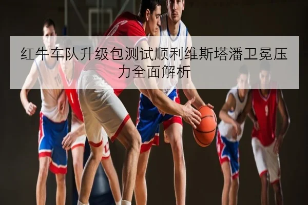红牛车队升级包测试顺利维斯塔潘卫冕压力全面解析