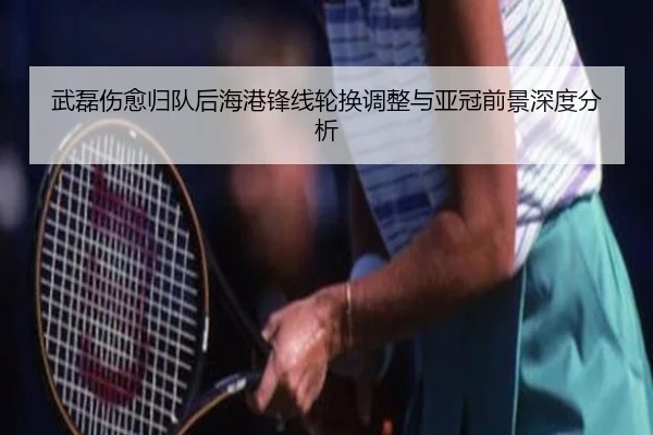 武磊伤愈归队后海港锋线轮换调整与亚冠前景深度分析